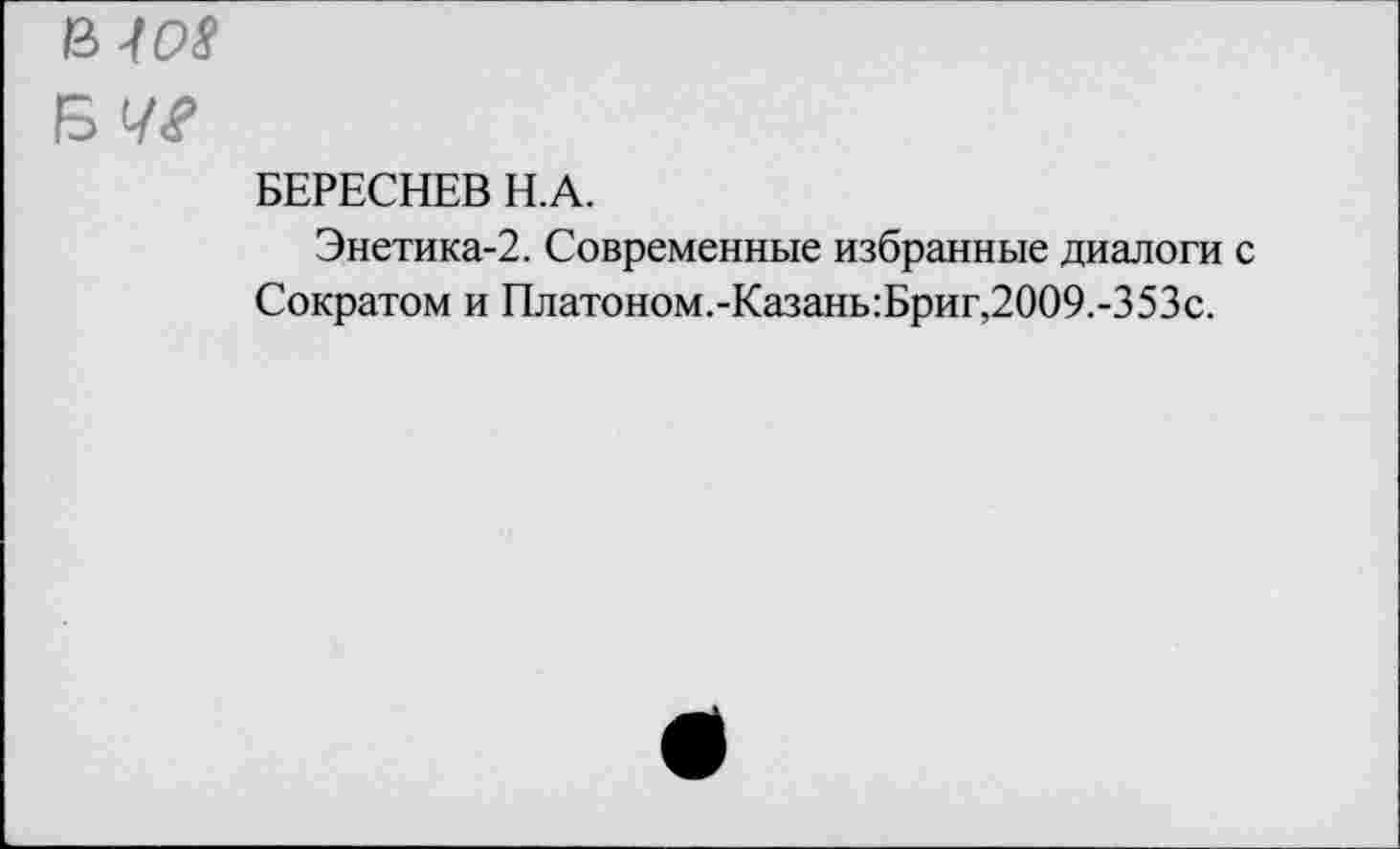 ﻿Щ08
БЕРЕСНЕВ Н.А.
Энетика-2. Современные избранные диалоги с Сократом и Платоном.-Казань:Бриг,2009.-353с.